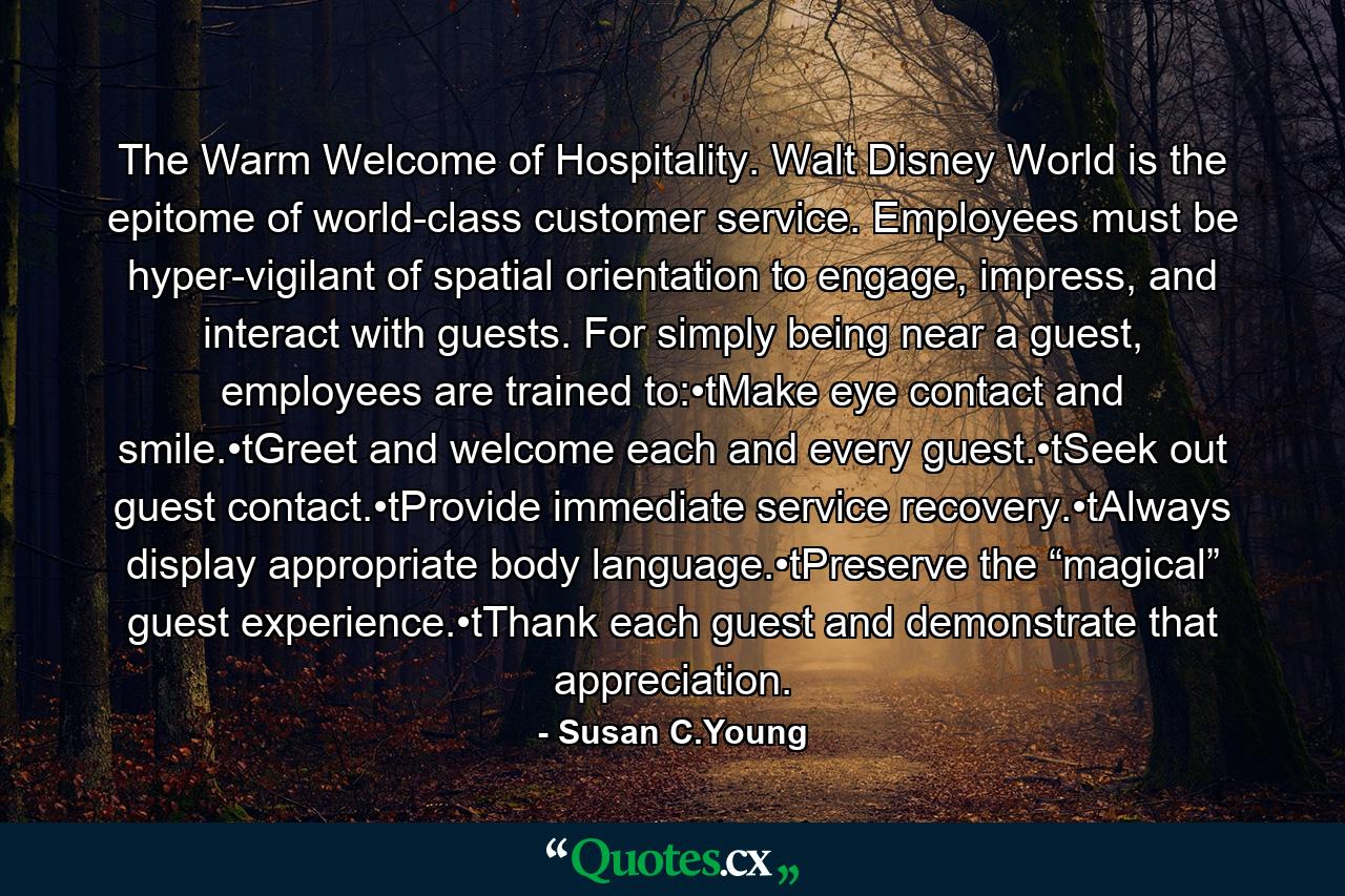 The Warm Welcome of Hospitality. Walt Disney World is the epitome of world-class customer service. Employees must be hyper-vigilant of spatial orientation to engage, impress, and interact with guests. For simply being near a guest, employees are trained to:•tMake eye contact and smile.•tGreet and welcome each and every guest.•tSeek out guest contact.•tProvide immediate service recovery.•tAlways display appropriate body language.•tPreserve the “magical” guest experience.•tThank each guest and demonstrate that appreciation. - Quote by Susan C.Young