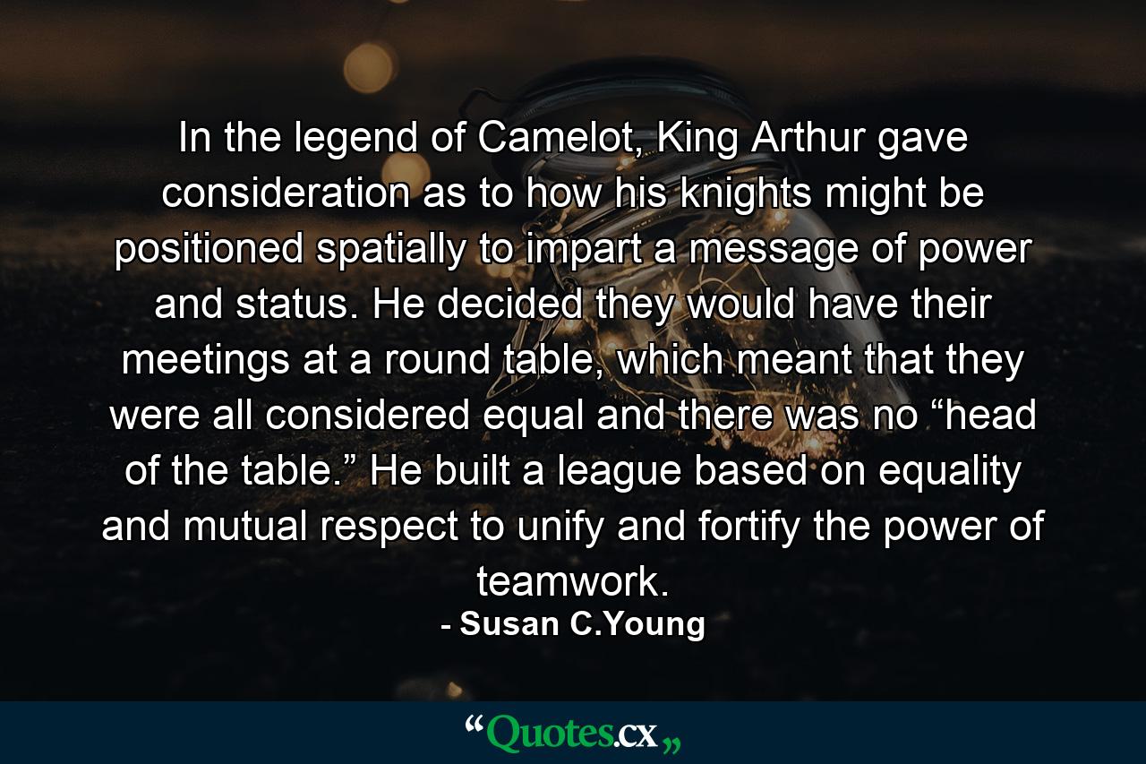 In the legend of Camelot, King Arthur gave consideration as to how his knights might be positioned spatially to impart a message of power and status. He decided they would have their meetings at a round table, which meant that they were all considered equal and there was no “head of the table.” He built a league based on equality and mutual respect to unify and fortify the power of teamwork. - Quote by Susan C.Young