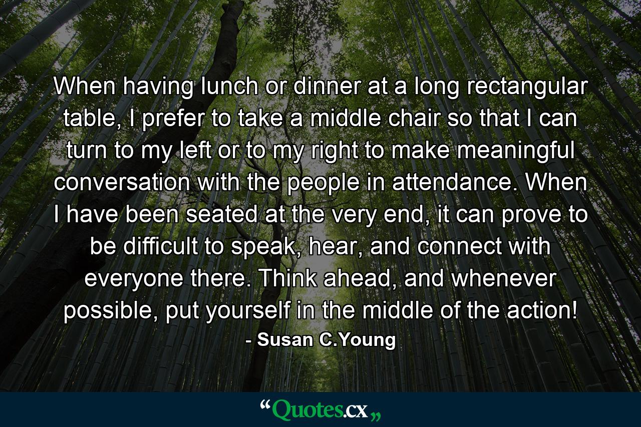 When having lunch or dinner at a long rectangular table, I prefer to take a middle chair so that I can turn to my left or to my right to make meaningful conversation with the people in attendance. When I have been seated at the very end, it can prove to be difficult to speak, hear, and connect with everyone there. Think ahead, and whenever possible, put yourself in the middle of the action! - Quote by Susan C.Young