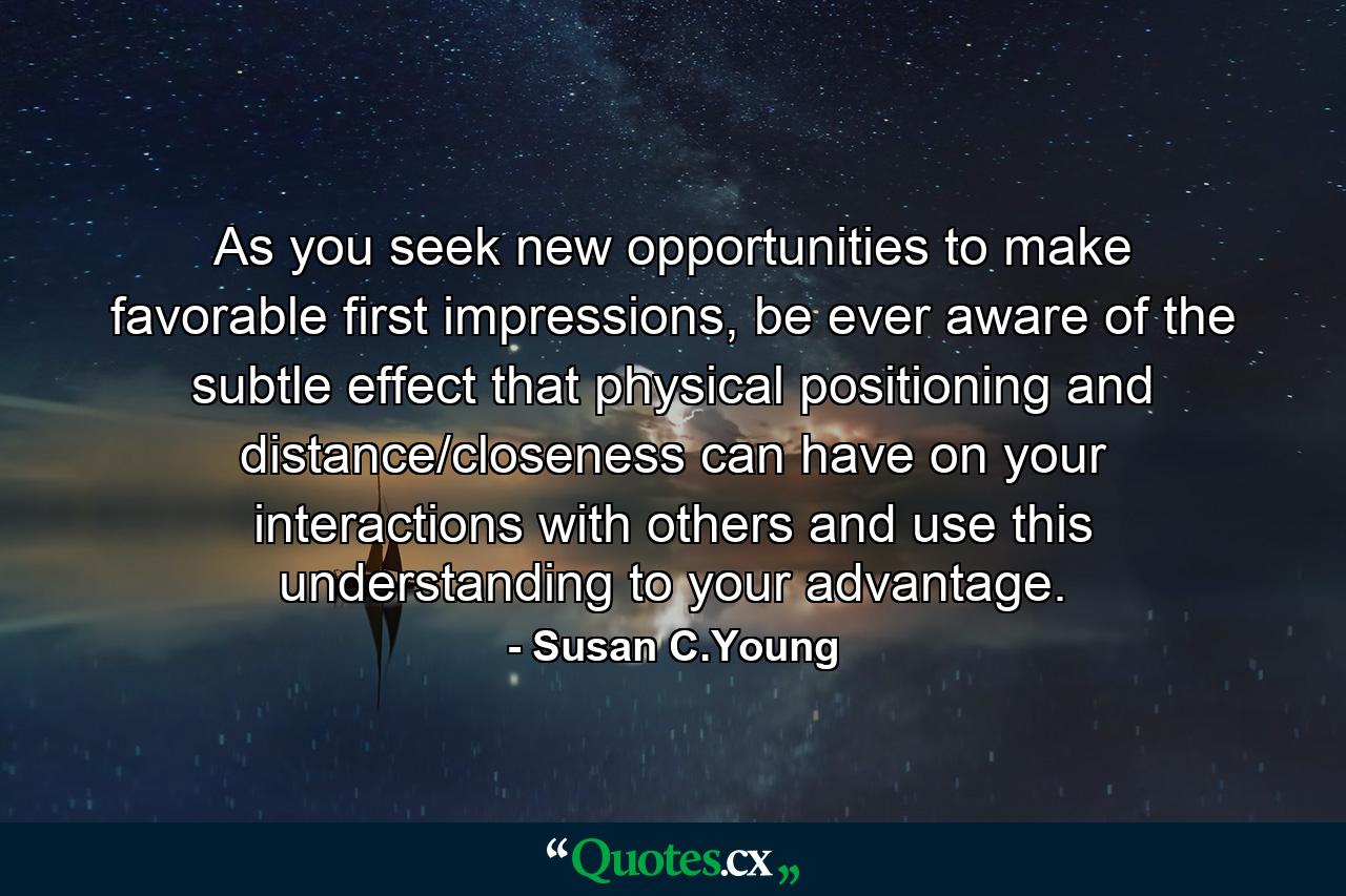 As you seek new opportunities to make favorable first impressions, be ever aware of the subtle effect that physical positioning and distance/closeness can have on your interactions with others and use this understanding to your advantage. - Quote by Susan C.Young