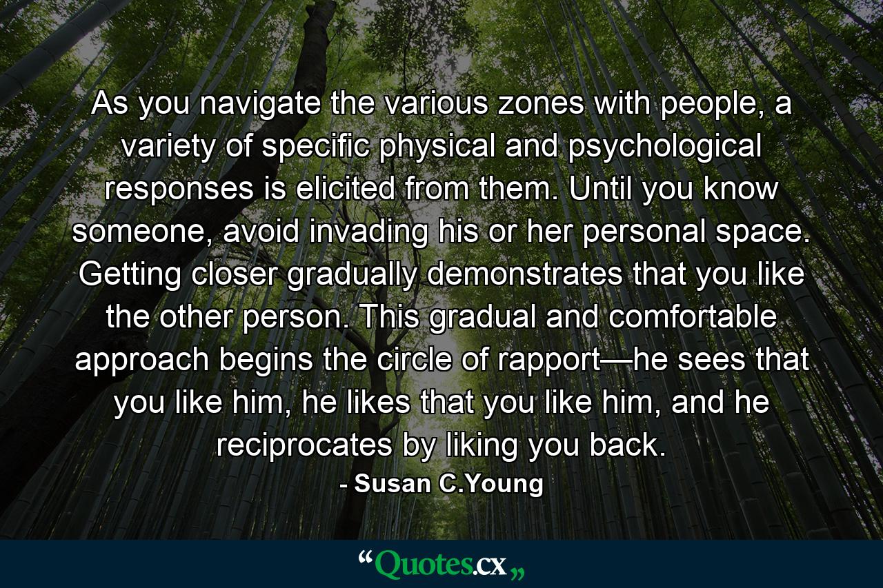 As you navigate the various zones with people, a variety of specific physical and psychological responses is elicited from them. Until you know someone, avoid invading his or her personal space. Getting closer gradually demonstrates that you like the other person. This gradual and comfortable approach begins the circle of rapport—he sees that you like him, he likes that you like him, and he reciprocates by liking you back. - Quote by Susan C.Young