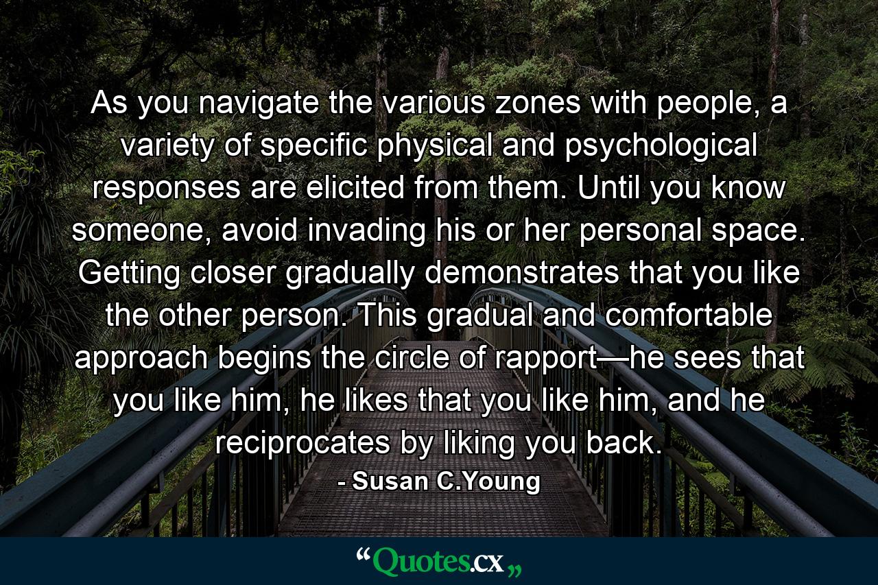 As you navigate the various zones with people, a variety of specific physical and psychological responses are elicited from them. Until you know someone, avoid invading his or her personal space. Getting closer gradually demonstrates that you like the other person. This gradual and comfortable approach begins the circle of rapport—he sees that you like him, he likes that you like him, and he reciprocates by liking you back. - Quote by Susan C.Young