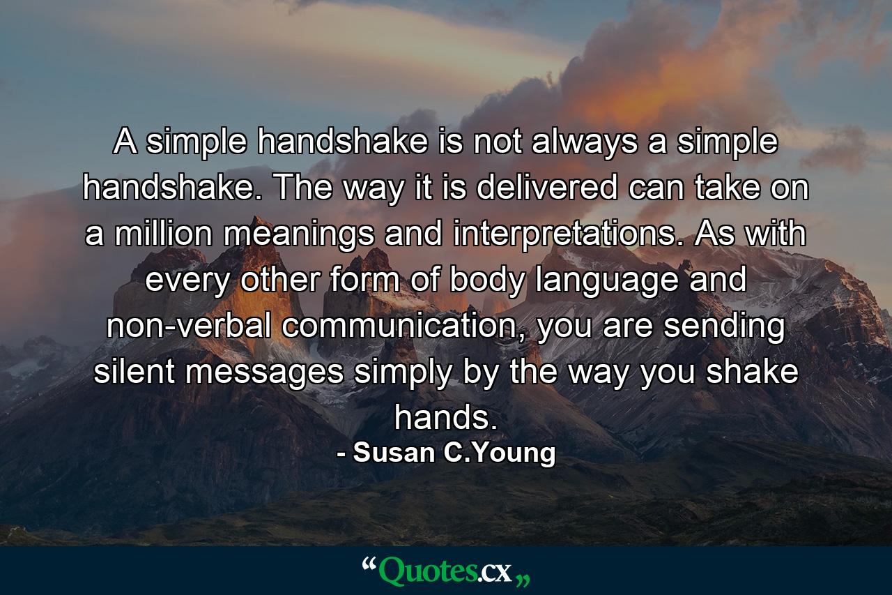 A simple handshake is not always a simple handshake. The way it is delivered can take on a million meanings and interpretations. As with every other form of body language and non-verbal communication, you are sending silent messages simply by the way you shake hands. - Quote by Susan C.Young