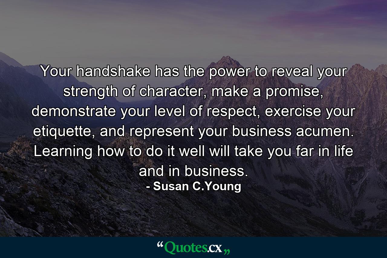 Your handshake has the power to reveal your strength of character, make a promise, demonstrate your level of respect, exercise your etiquette, and represent your business acumen. Learning how to do it well will take you far in life and in business. - Quote by Susan C.Young