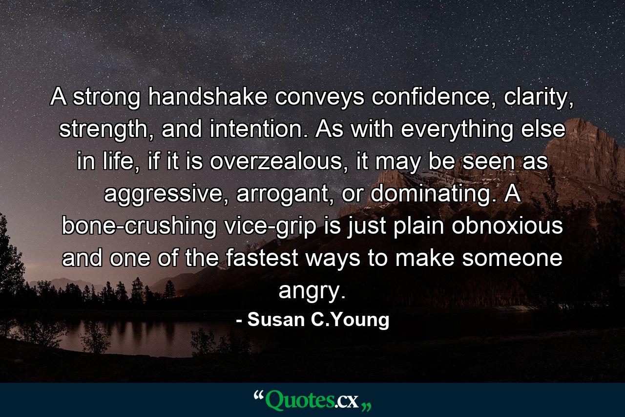 A strong handshake conveys confidence, clarity, strength, and intention. As with everything else in life, if it is overzealous, it may be seen as aggressive, arrogant, or dominating. A bone-crushing vice-grip is just plain obnoxious and one of the fastest ways to make someone angry. - Quote by Susan C.Young