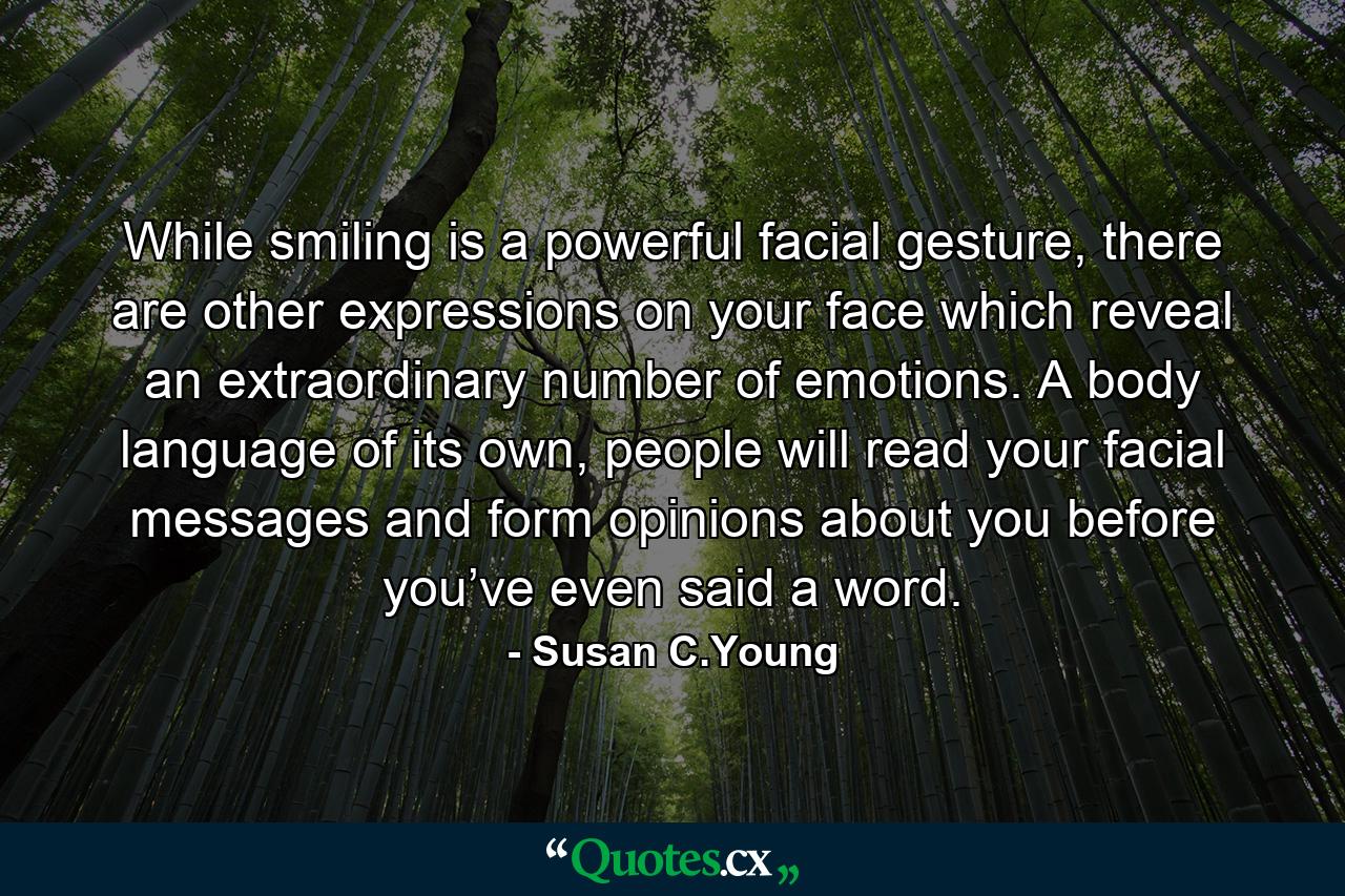 While smiling is a powerful facial gesture, there are other expressions on your face which reveal an extraordinary number of emotions. A body language of its own, people will read your facial messages and form opinions about you before you’ve even said a word. - Quote by Susan C.Young