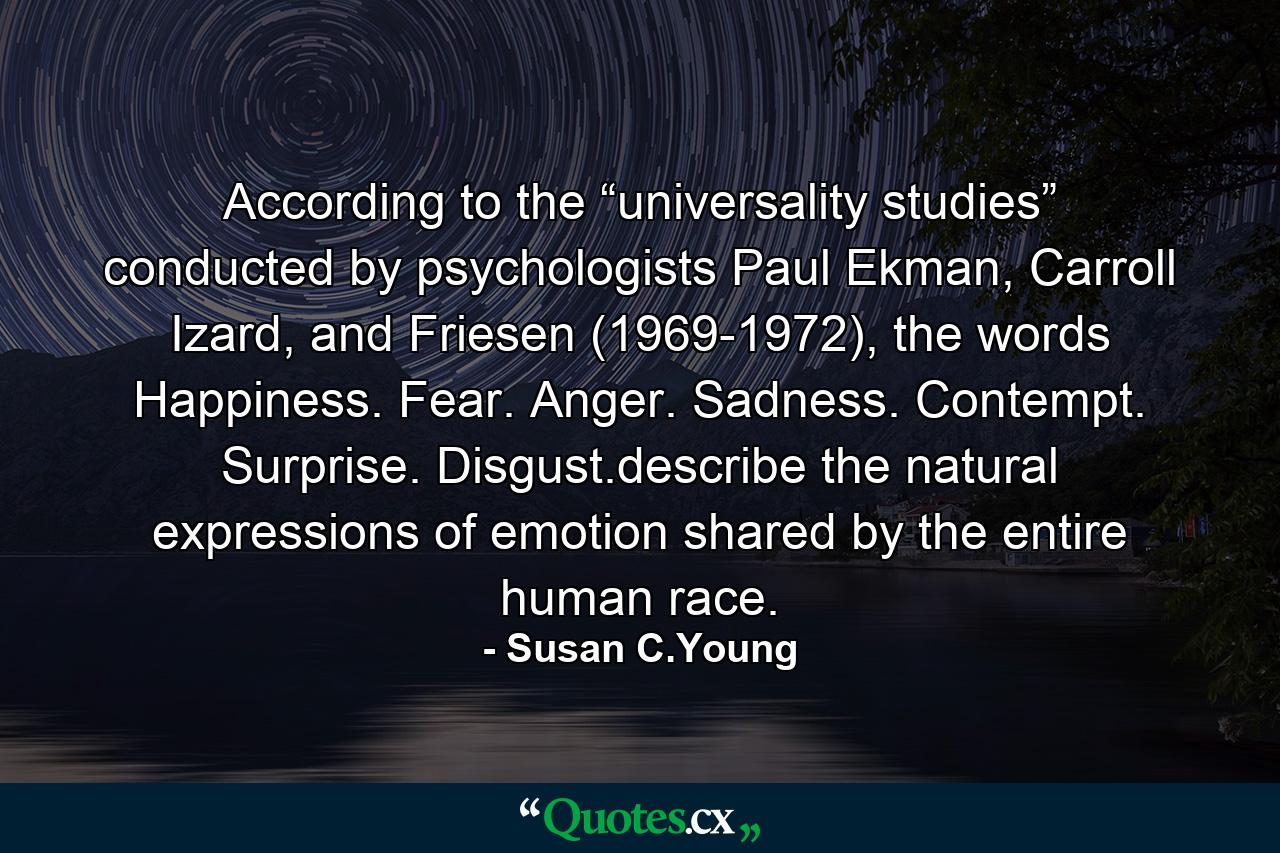 According to the “universality studies” conducted by psychologists Paul Ekman, Carroll Izard, and Friesen (1969-1972), the words Happiness. Fear. Anger. Sadness. Contempt. Surprise. Disgust.describe the natural expressions of emotion shared by the entire human race. - Quote by Susan C.Young