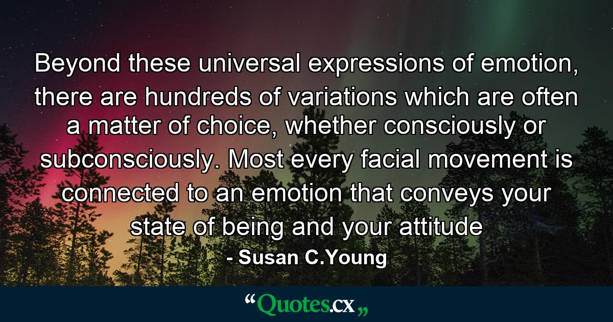 Beyond these universal expressions of emotion, there are hundreds of variations which are often a matter of choice, whether consciously or subconsciously. Most every facial movement is connected to an emotion that conveys your state of being and your attitude - Quote by Susan C.Young