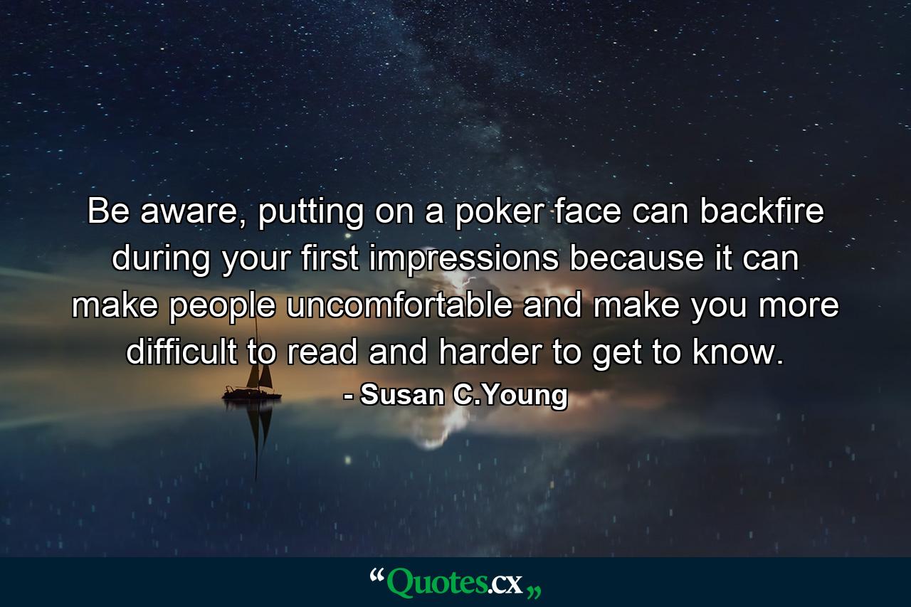 Be aware, putting on a poker face can backfire during your first impressions because it can make people uncomfortable and make you more difficult to read and harder to get to know. - Quote by Susan C.Young