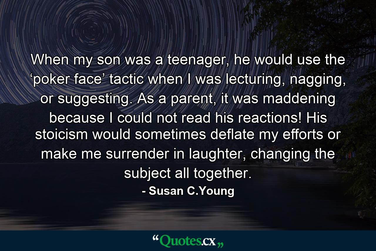 When my son was a teenager, he would use the ‘poker face’ tactic when I was lecturing, nagging, or suggesting. As a parent, it was maddening because I could not read his reactions! His stoicism would sometimes deflate my efforts or make me surrender in laughter, changing the subject all together. - Quote by Susan C.Young