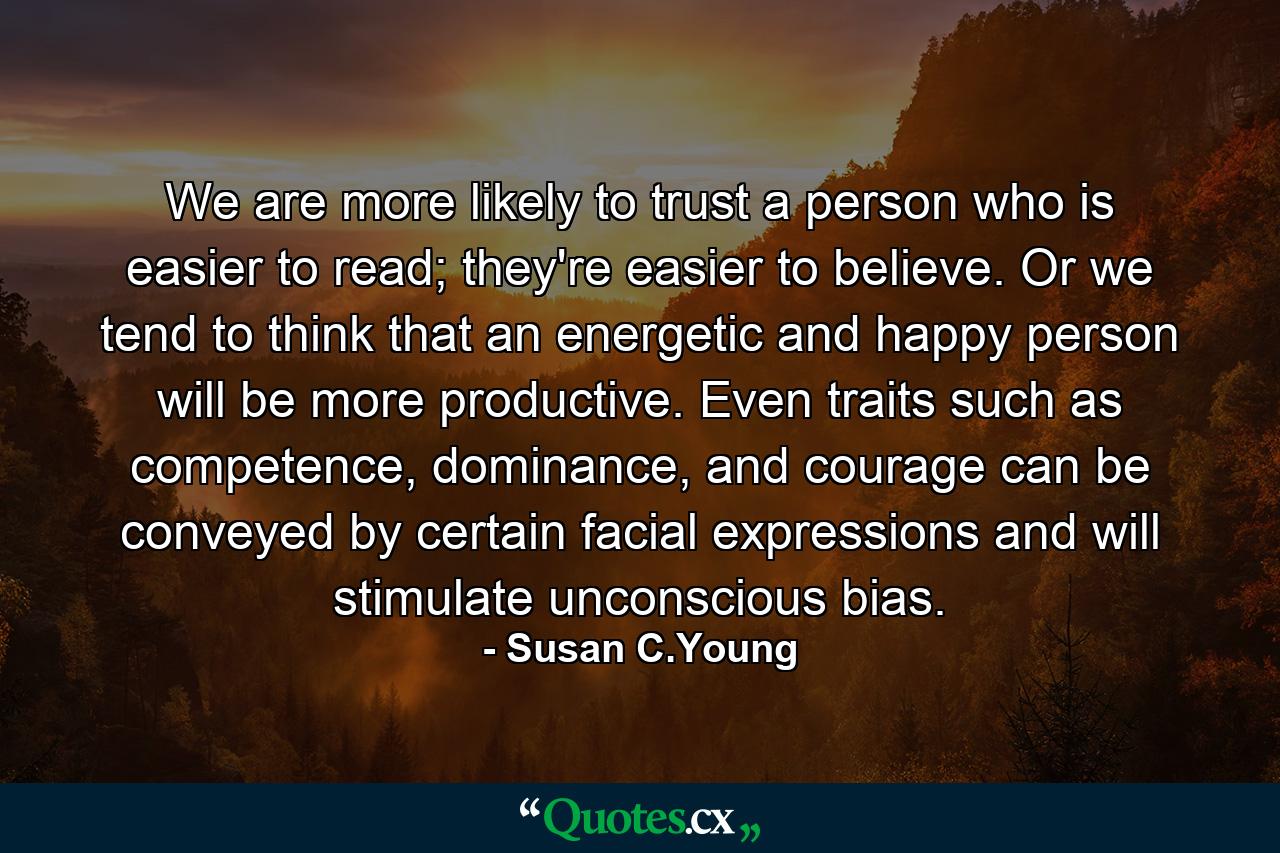 We are more likely to trust a person who is easier to read; they're easier to believe. Or we tend to think that an energetic and happy person will be more productive. Even traits such as competence, dominance, and courage can be conveyed by certain facial expressions and will stimulate unconscious bias. - Quote by Susan C.Young