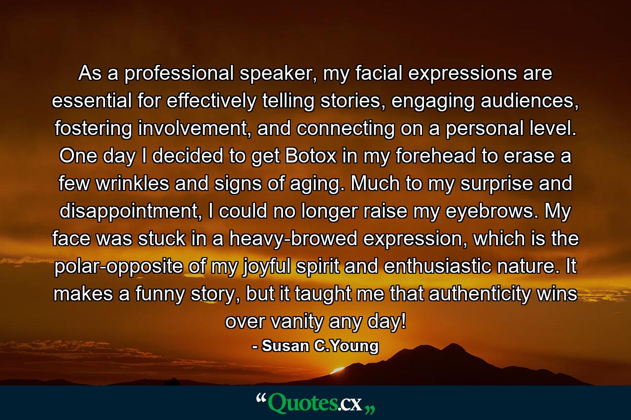 As a professional speaker, my facial expressions are essential for effectively telling stories, engaging audiences, fostering involvement, and connecting on a personal level. One day I decided to get Botox in my forehead to erase a few wrinkles and signs of aging. Much to my surprise and disappointment, I could no longer raise my eyebrows. My face was stuck in a heavy-browed expression, which is the polar-opposite of my joyful spirit and enthusiastic nature. It makes a funny story, but it taught me that authenticity wins over vanity any day! - Quote by Susan C.Young