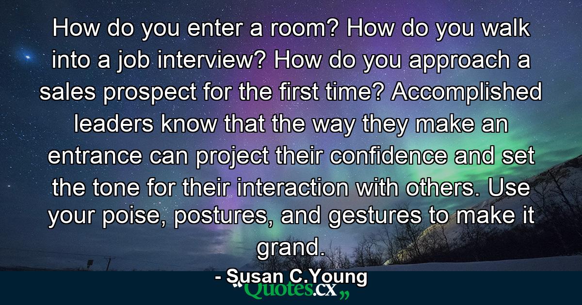 How do you enter a room? How do you walk into a job interview? How do you approach a sales prospect for the first time? Accomplished leaders know that the way they make an entrance can project their confidence and set the tone for their interaction with others. Use your poise, postures, and gestures to make it grand. - Quote by Susan C.Young