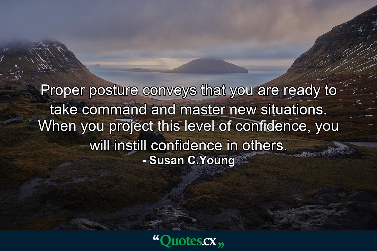 Proper posture conveys that you are ready to take command and master new situations. When you project this level of confidence, you will instill confidence in others. - Quote by Susan C.Young