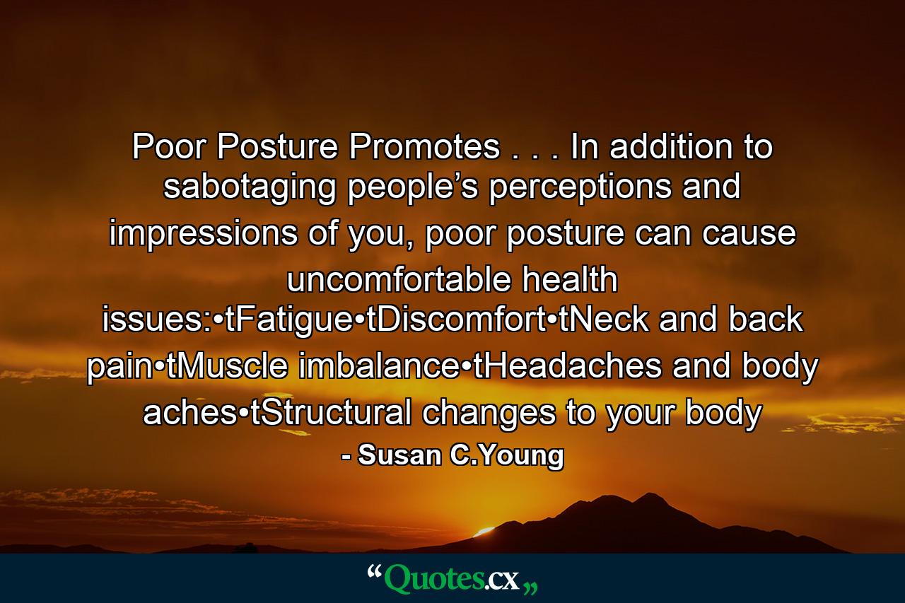 Poor Posture Promotes . . . In addition to sabotaging people’s perceptions and impressions of you, poor posture can cause uncomfortable health issues:•tFatigue•tDiscomfort•tNeck and back pain•tMuscle imbalance•tHeadaches and body aches•tStructural changes to your body - Quote by Susan C.Young