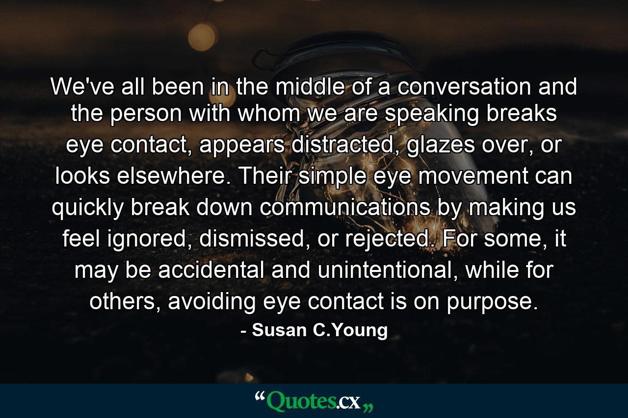 We've all been in the middle of a conversation and the person with whom we are speaking breaks eye contact, appears distracted, glazes over, or looks elsewhere. Their simple eye movement can quickly break down communications by making us feel ignored, dismissed, or rejected. For some, it may be accidental and unintentional, while for others, avoiding eye contact is on purpose. - Quote by Susan C.Young