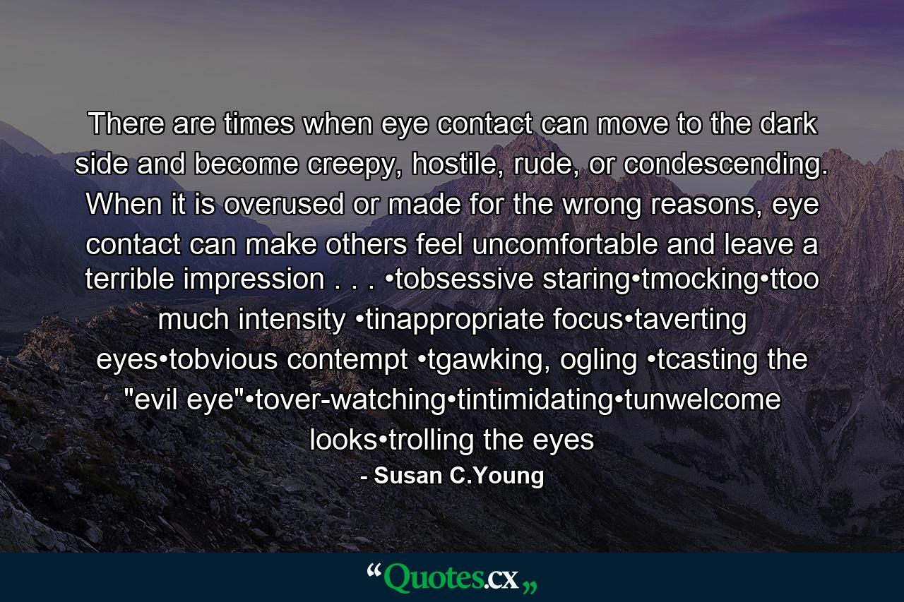There are times when eye contact can move to the dark side and become creepy, hostile, rude, or condescending. When it is overused or made for the wrong reasons, eye contact can make others feel uncomfortable and leave a terrible impression . . . •tobsessive staring•tmocking•ttoo much intensity •tinappropriate focus•taverting eyes•tobvious contempt •tgawking, ogling •tcasting the 