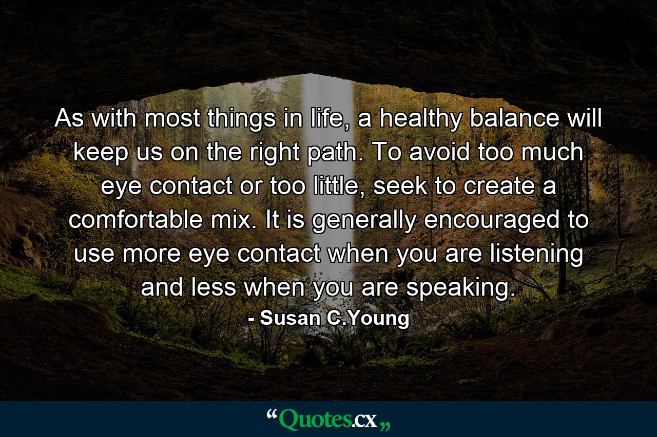 As with most things in life, a healthy balance will keep us on the right path. To avoid too much eye contact or too little, seek to create a comfortable mix. It is generally encouraged to use more eye contact when you are listening and less when you are speaking. - Quote by Susan C.Young