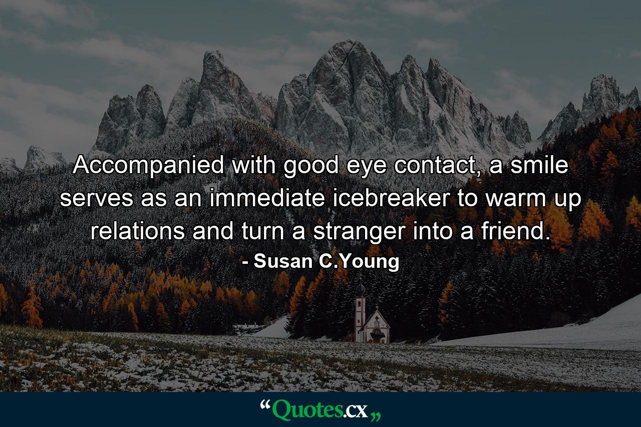 Accompanied with good eye contact, a smile serves as an immediate icebreaker to warm up relations and turn a stranger into a friend. - Quote by Susan C.Young