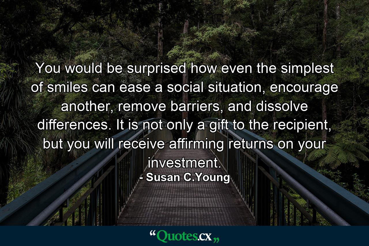 You would be surprised how even the simplest of smiles can ease a social situation, encourage another, remove barriers, and dissolve differences. It is not only a gift to the recipient, but you will receive affirming returns on your investment. - Quote by Susan C.Young