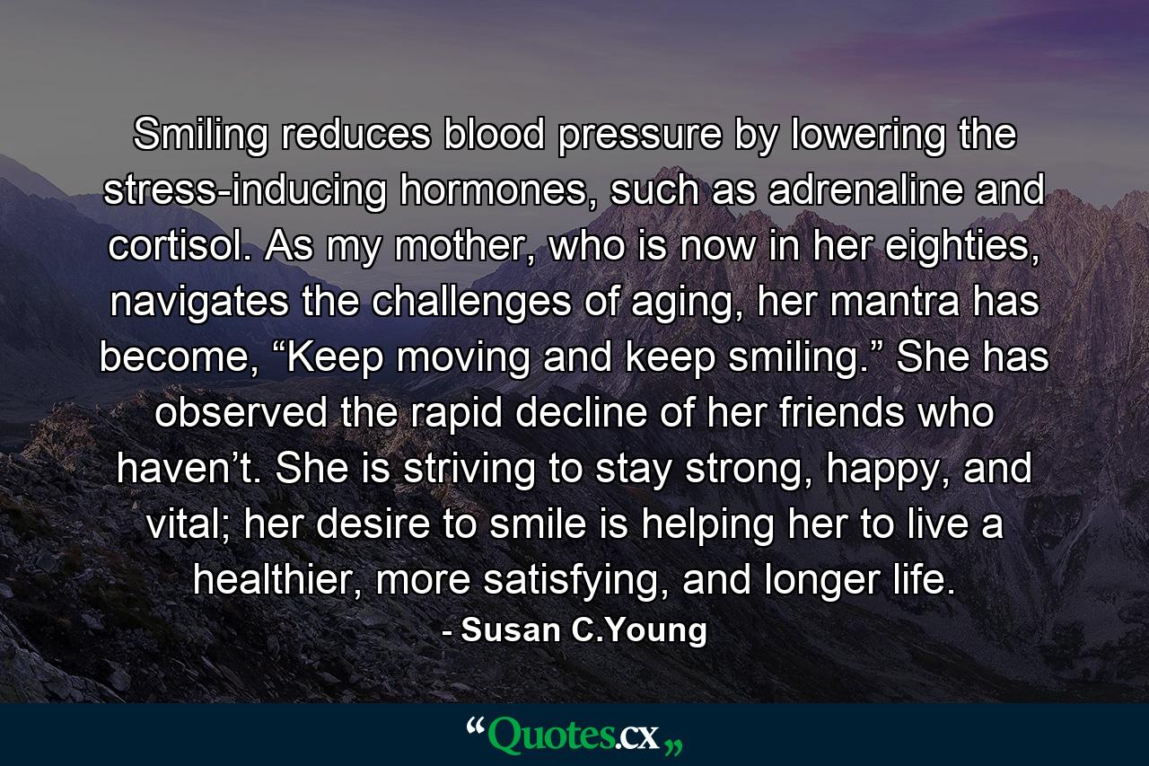 Smiling reduces blood pressure by lowering the stress-inducing hormones, such as adrenaline and cortisol. As my mother, who is now in her eighties, navigates the challenges of aging, her mantra has become, “Keep moving and keep smiling.” She has observed the rapid decline of her friends who haven’t. She is striving to stay strong, happy, and vital; her desire to smile is helping her to live a healthier, more satisfying, and longer life. - Quote by Susan C.Young