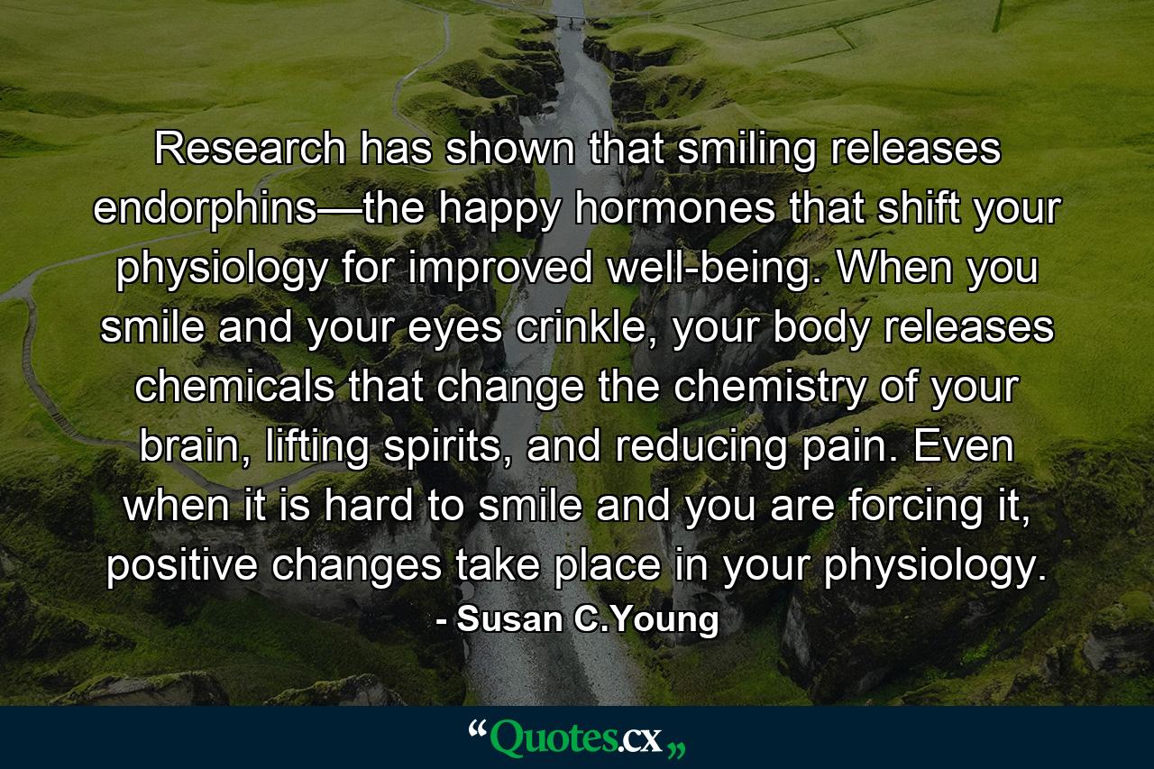 Research has shown that smiling releases endorphins—the happy hormones that shift your physiology for improved well-being. When you smile and your eyes crinkle, your body releases chemicals that change the chemistry of your brain, lifting spirits, and reducing pain. Even when it is hard to smile and you are forcing it, positive changes take place in your physiology. - Quote by Susan C.Young