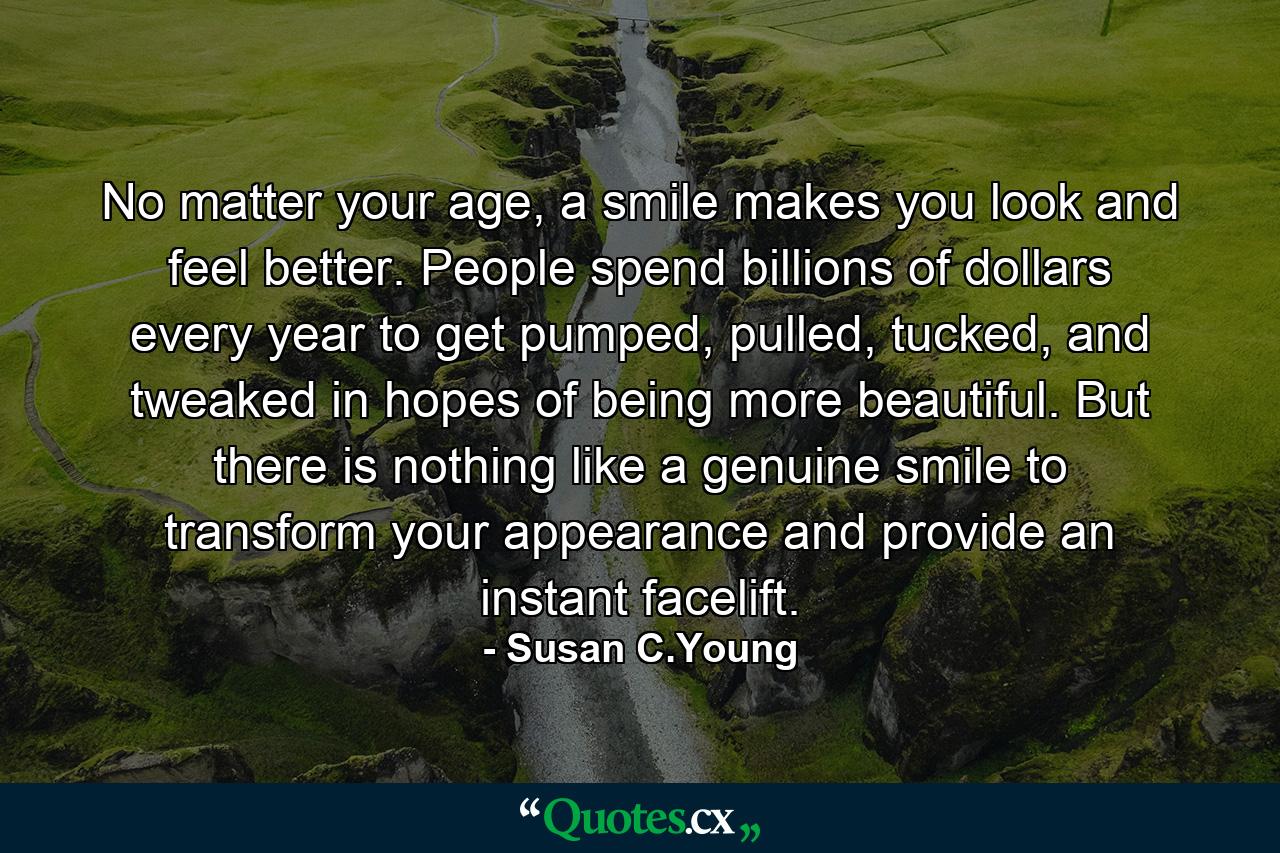 No matter your age, a smile makes you look and feel better. People spend billions of dollars every year to get pumped, pulled, tucked, and tweaked in hopes of being more beautiful. But there is nothing like a genuine smile to transform your appearance and provide an instant facelift. - Quote by Susan C.Young