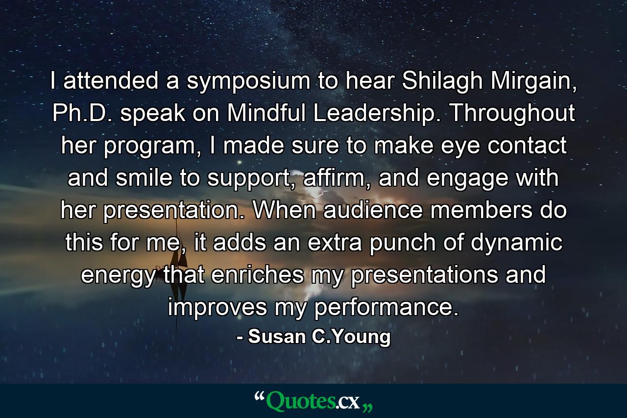 I attended a symposium to hear Shilagh Mirgain, Ph.D. speak on Mindful Leadership. Throughout her program, I made sure to make eye contact and smile to support, affirm, and engage with her presentation. When audience members do this for me, it adds an extra punch of dynamic energy that enriches my presentations and improves my performance. - Quote by Susan C.Young