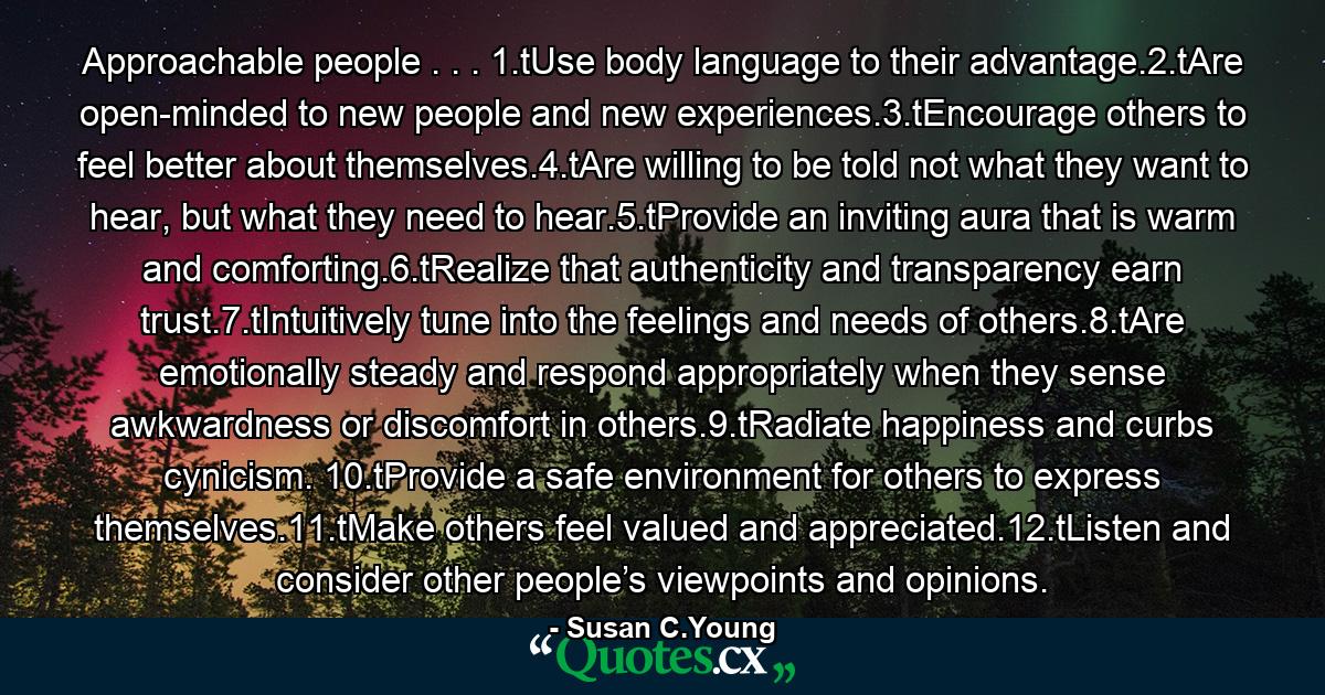 Approachable people . . . 1.tUse body language to their advantage.2.tAre open-minded to new people and new experiences.3.tEncourage others to feel better about themselves.4.tAre willing to be told not what they want to hear, but what they need to hear.5.tProvide an inviting aura that is warm and comforting.6.tRealize that authenticity and transparency earn trust.7.tIntuitively tune into the feelings and needs of others.8.tAre emotionally steady and respond appropriately when they sense awkwardness or discomfort in others.9.tRadiate happiness and curbs cynicism. 10.tProvide a safe environment for others to express themselves.11.tMake others feel valued and appreciated.12.tListen and consider other people’s viewpoints and opinions. - Quote by Susan C.Young