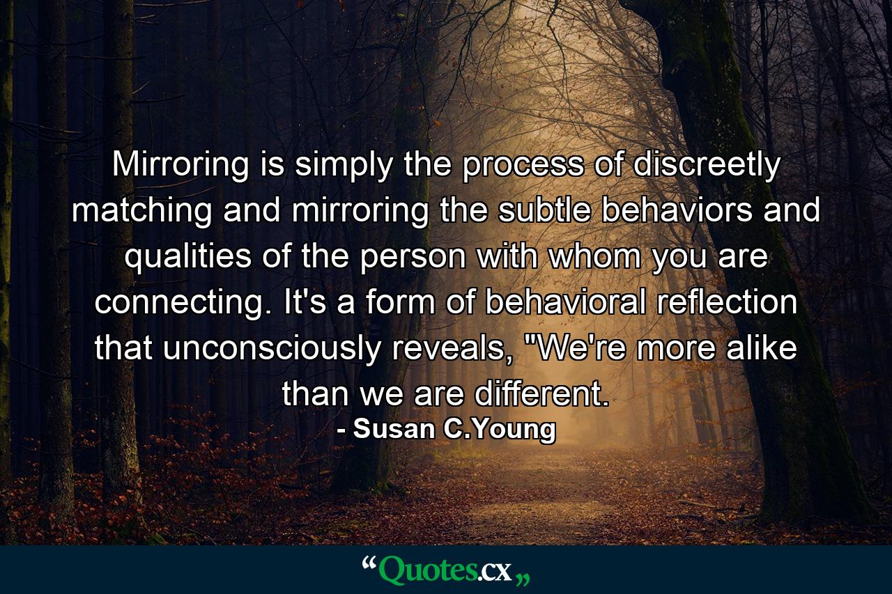 Mirroring is simply the process of discreetly matching and mirroring the subtle behaviors and qualities of the person with whom you are connecting. It's a form of behavioral reflection that unconsciously reveals, 