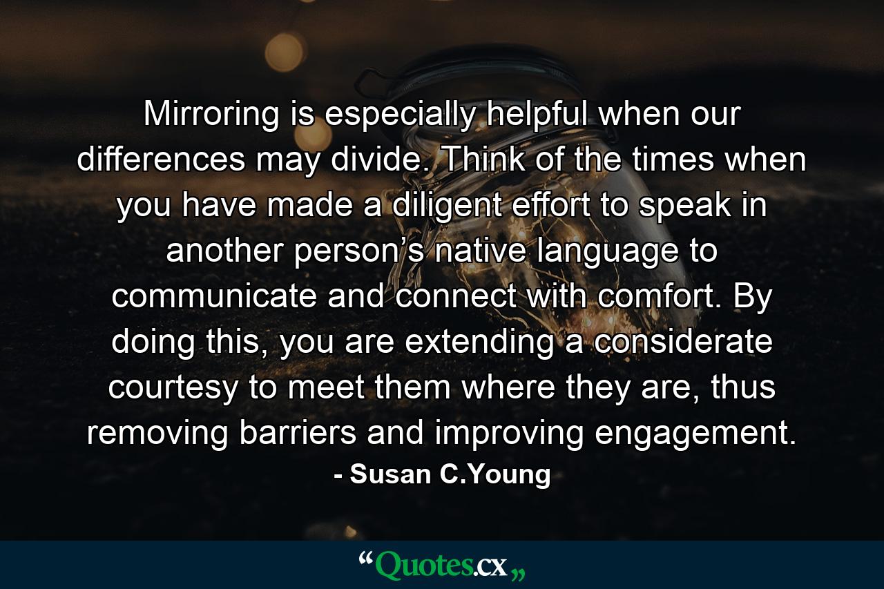 Mirroring is especially helpful when our differences may divide. Think of the times when you have made a diligent effort to speak in another person’s native language to communicate and connect with comfort. By doing this, you are extending a considerate courtesy to meet them where they are, thus removing barriers and improving engagement. - Quote by Susan C.Young