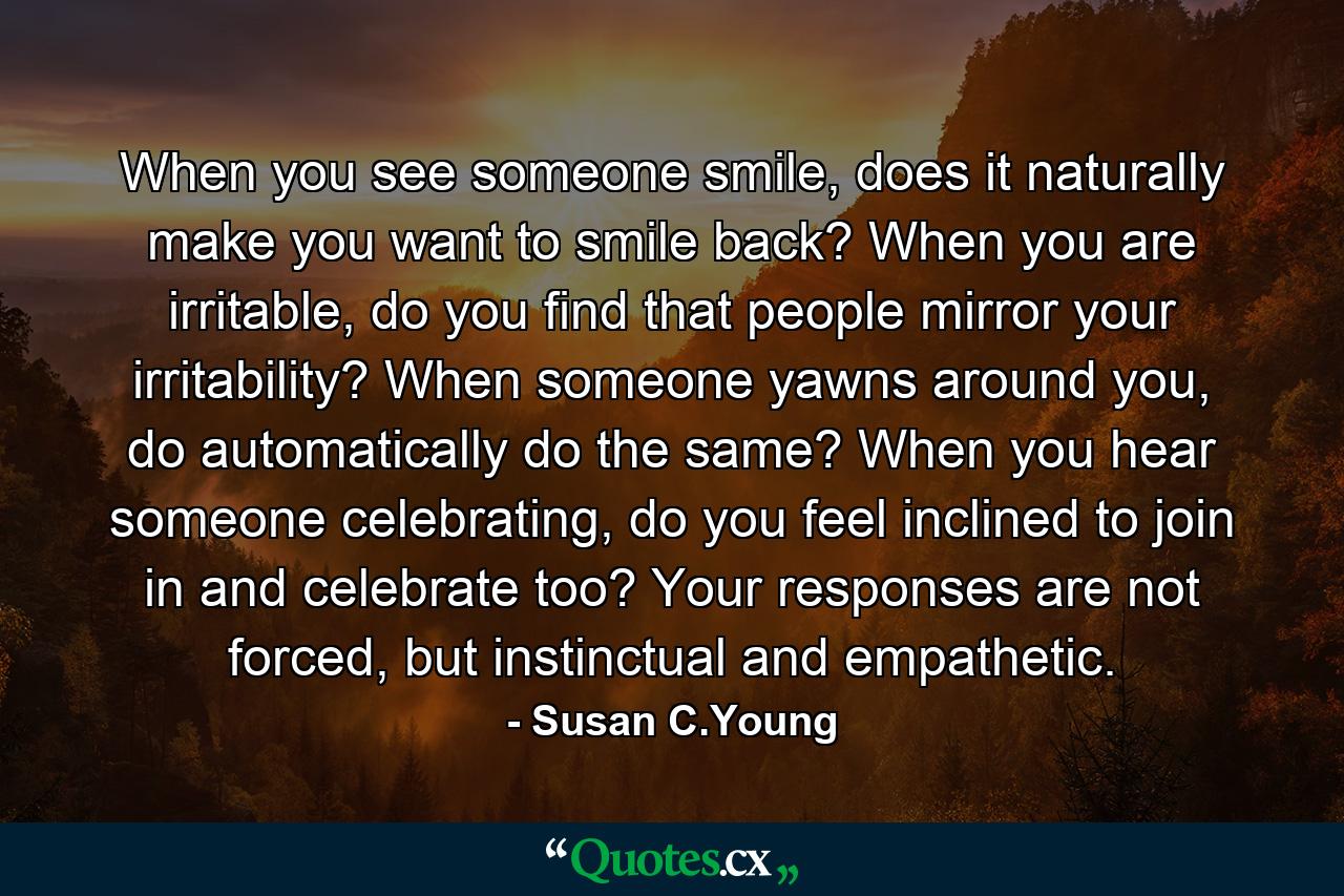 When you see someone smile, does it naturally make you want to smile back? When you are irritable, do you find that people mirror your irritability? When someone yawns around you, do automatically do the same? When you hear someone celebrating, do you feel inclined to join in and celebrate too? Your responses are not forced, but instinctual and empathetic. - Quote by Susan C.Young