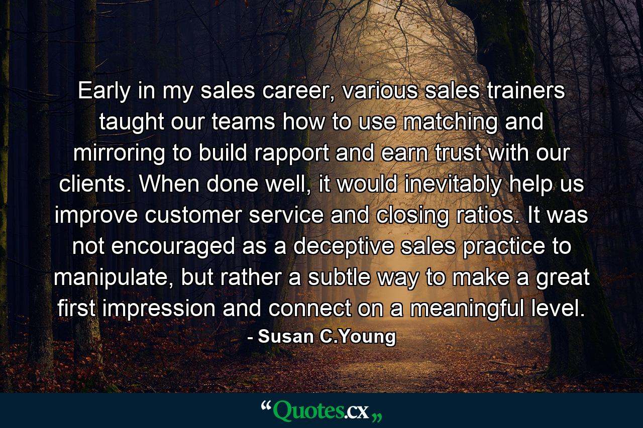 Early in my sales career, various sales trainers taught our teams how to use matching and mirroring to build rapport and earn trust with our clients. When done well, it would inevitably help us improve customer service and closing ratios. It was not encouraged as a deceptive sales practice to manipulate, but rather a subtle way to make a great first impression and connect on a meaningful level. - Quote by Susan C.Young