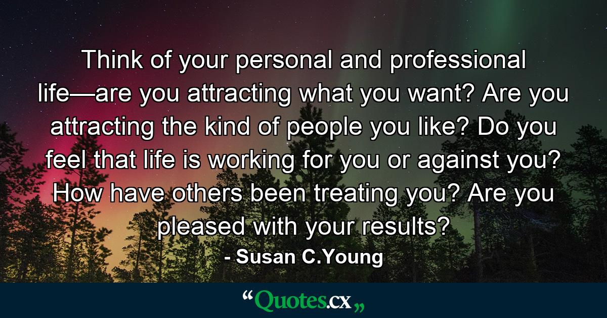 Think of your personal and professional life—are you attracting what you want? Are you attracting the kind of people you like? Do you feel that life is working for you or against you? How have others been treating you? Are you pleased with your results? - Quote by Susan C.Young