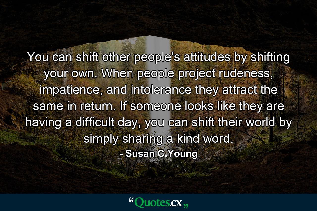 You can shift other people's attitudes by shifting your own. When people project rudeness, impatience, and intolerance they attract the same in return. If someone looks like they are having a difficult day, you can shift their world by simply sharing a kind word. - Quote by Susan C.Young