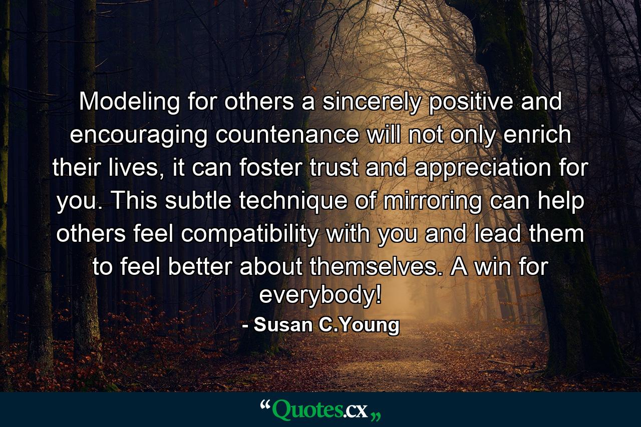 Modeling for others a sincerely positive and encouraging countenance will not only enrich their lives, it can foster trust and appreciation for you. This subtle technique of mirroring can help others feel compatibility with you and lead them to feel better about themselves. A win for everybody! - Quote by Susan C.Young