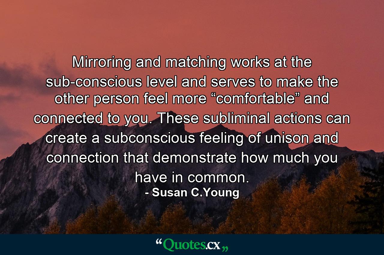 Mirroring and matching works at the sub-conscious level and serves to make the other person feel more “comfortable” and connected to you. These subliminal actions can create a subconscious feeling of unison and connection that demonstrate how much you have in common. - Quote by Susan C.Young