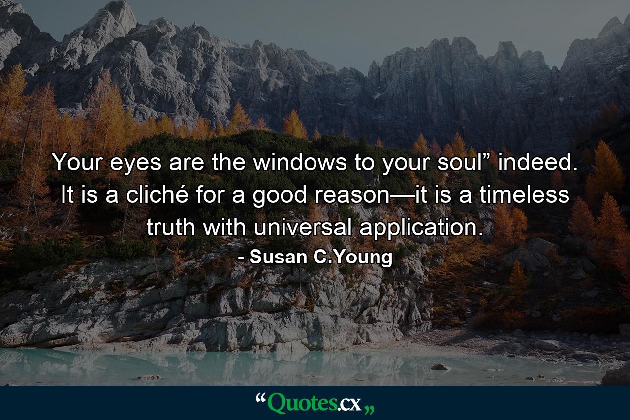 Your eyes are the windows to your soul” indeed. It is a cliché for a good reason—it is a timeless truth with universal application. - Quote by Susan C.Young