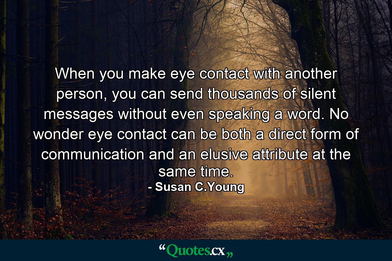 When you make eye contact with another person, you can send thousands of silent messages without even speaking a word. No wonder eye contact can be both a direct form of communication and an elusive attribute at the same time. - Quote by Susan C.Young