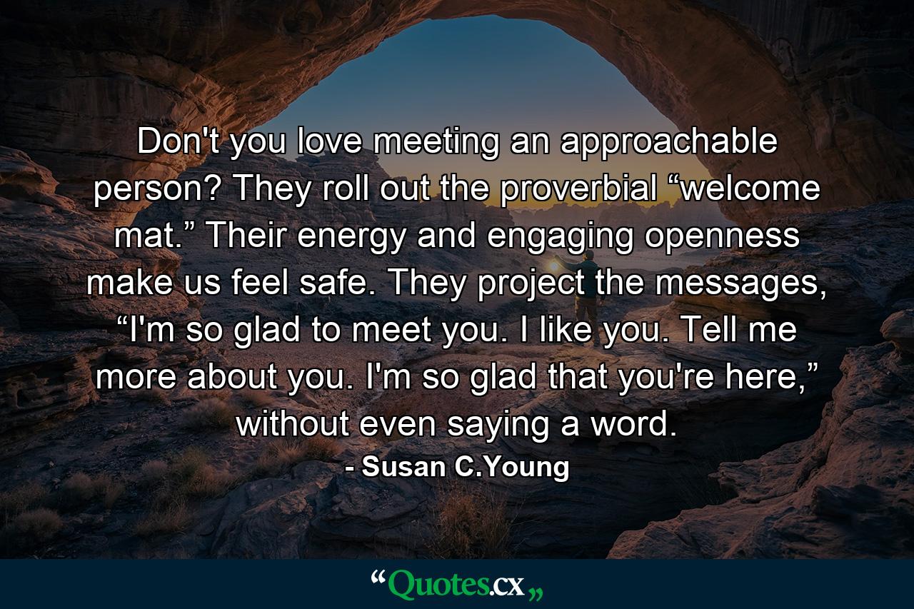 Don't you love meeting an approachable person? They roll out the proverbial “welcome mat.” Their energy and engaging openness make us feel safe. They project the messages, “I'm so glad to meet you. I like you. Tell me more about you. I'm so glad that you're here,” without even saying a word. - Quote by Susan C.Young