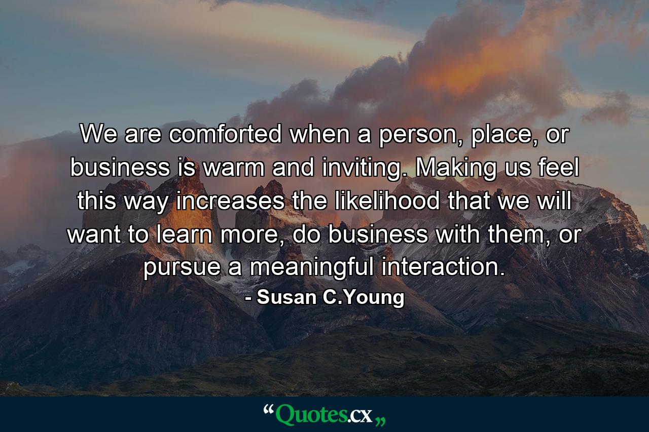 We are comforted when a person, place, or business is warm and inviting. Making us feel this way increases the likelihood that we will want to learn more, do business with them, or pursue a meaningful interaction. - Quote by Susan C.Young