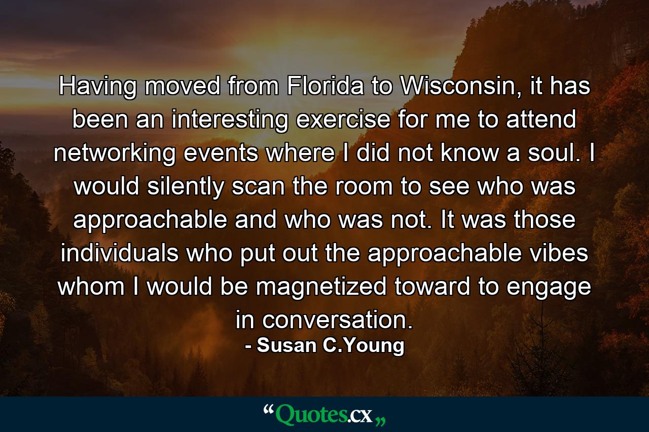 Having moved from Florida to Wisconsin, it has been an interesting exercise for me to attend networking events where I did not know a soul. I would silently scan the room to see who was approachable and who was not. It was those individuals who put out the approachable vibes whom I would be magnetized toward to engage in conversation. - Quote by Susan C.Young