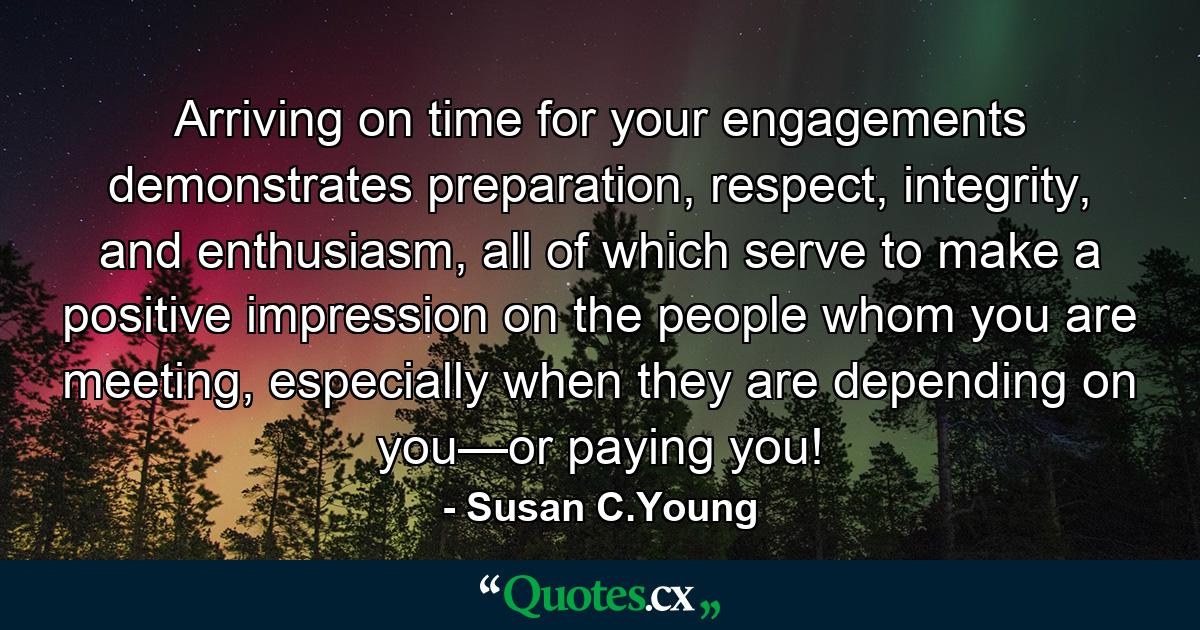 Arriving on time for your engagements demonstrates preparation, respect, integrity, and enthusiasm, all of which serve to make a positive impression on the people whom you are meeting, especially when they are depending on you—or paying you! - Quote by Susan C.Young