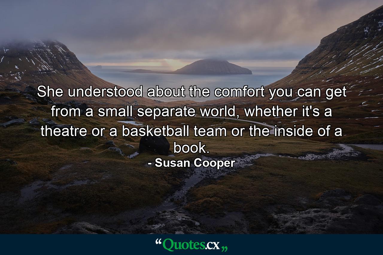 She understood about the comfort you can get from a small separate world, whether it's a theatre or a basketball team or the inside of a book. - Quote by Susan Cooper