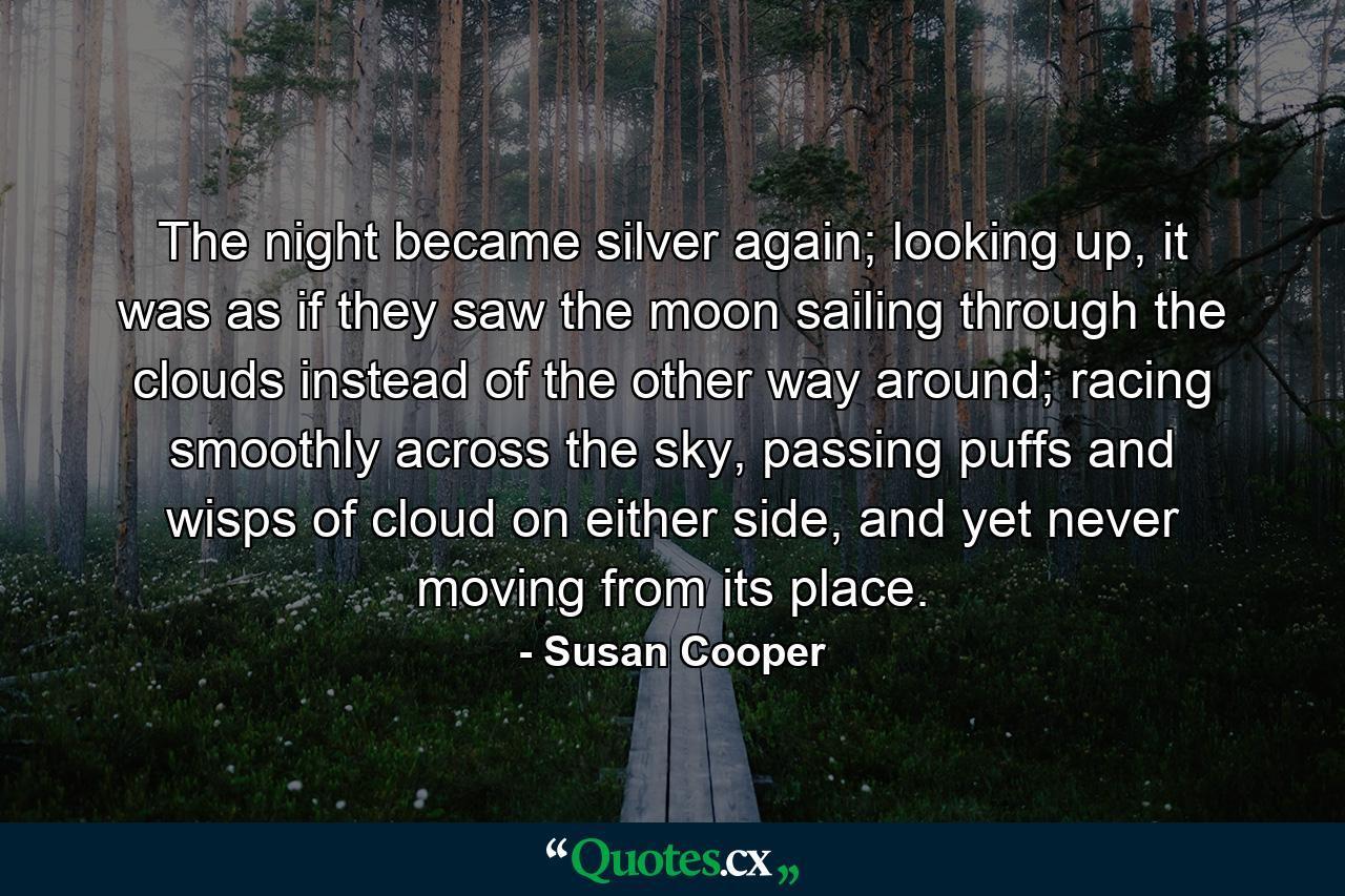 The night became silver again; looking up, it was as if they saw the moon sailing through the clouds instead of the other way around; racing smoothly across the sky, passing puffs and wisps of cloud on either side, and yet never moving from its place. - Quote by Susan Cooper