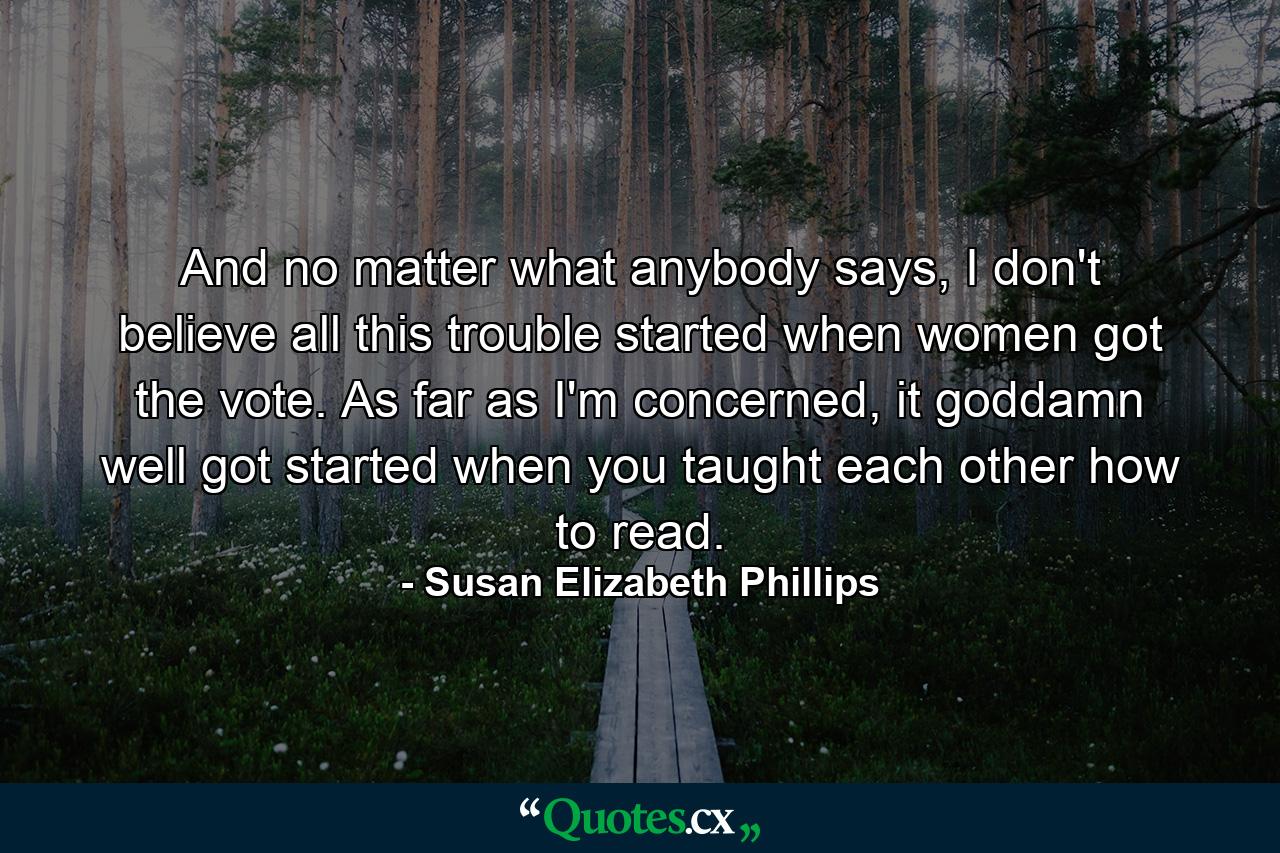 And no matter what anybody says, I don't believe all this trouble started when women got the vote. As far as I'm concerned, it goddamn well got started when you taught each other how to read. - Quote by Susan Elizabeth Phillips