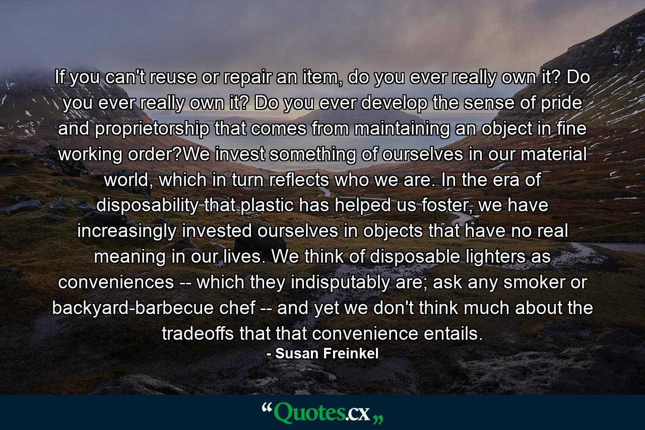 If you can't reuse or repair an item, do you ever really own it? Do you ever really own it? Do you ever develop the sense of pride and proprietorship that comes from maintaining an object in fine working order?We invest something of ourselves in our material world, which in turn reflects who we are. In the era of disposability that plastic has helped us foster, we have increasingly invested ourselves in objects that have no real meaning in our lives. We think of disposable lighters as conveniences -- which they indisputably are; ask any smoker or backyard-barbecue chef -- and yet we don't think much about the tradeoffs that that convenience entails. - Quote by Susan Freinkel