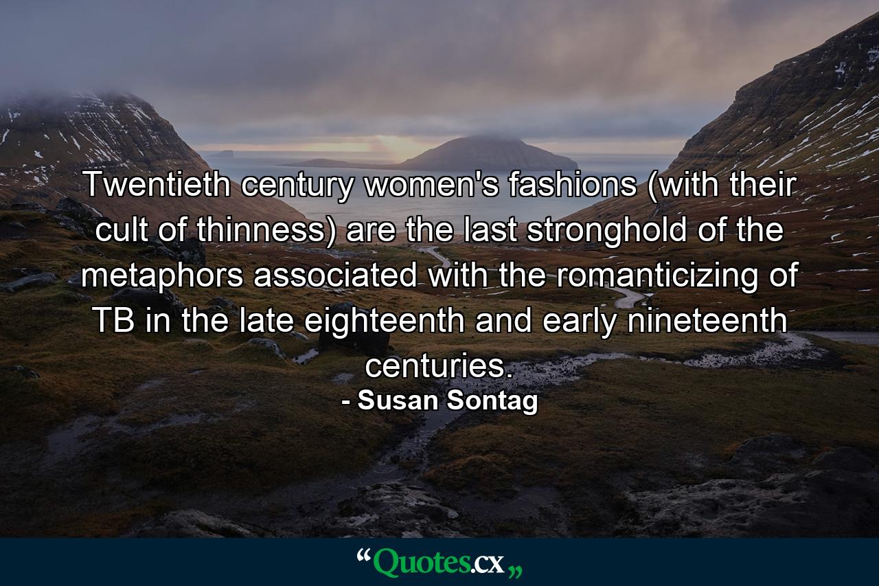 Twentieth century women's fashions (with their cult of thinness) are the last stronghold of the metaphors associated with the romanticizing of TB in the late eighteenth and early nineteenth centuries. - Quote by Susan Sontag