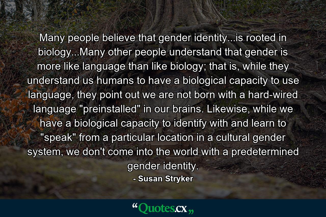 Many people believe that gender identity...is rooted in biology...Many other people understand that gender is more like language than like biology; that is, while they understand us humans to have a biological capacity to use language, they point out we are not born with a hard-wired language 