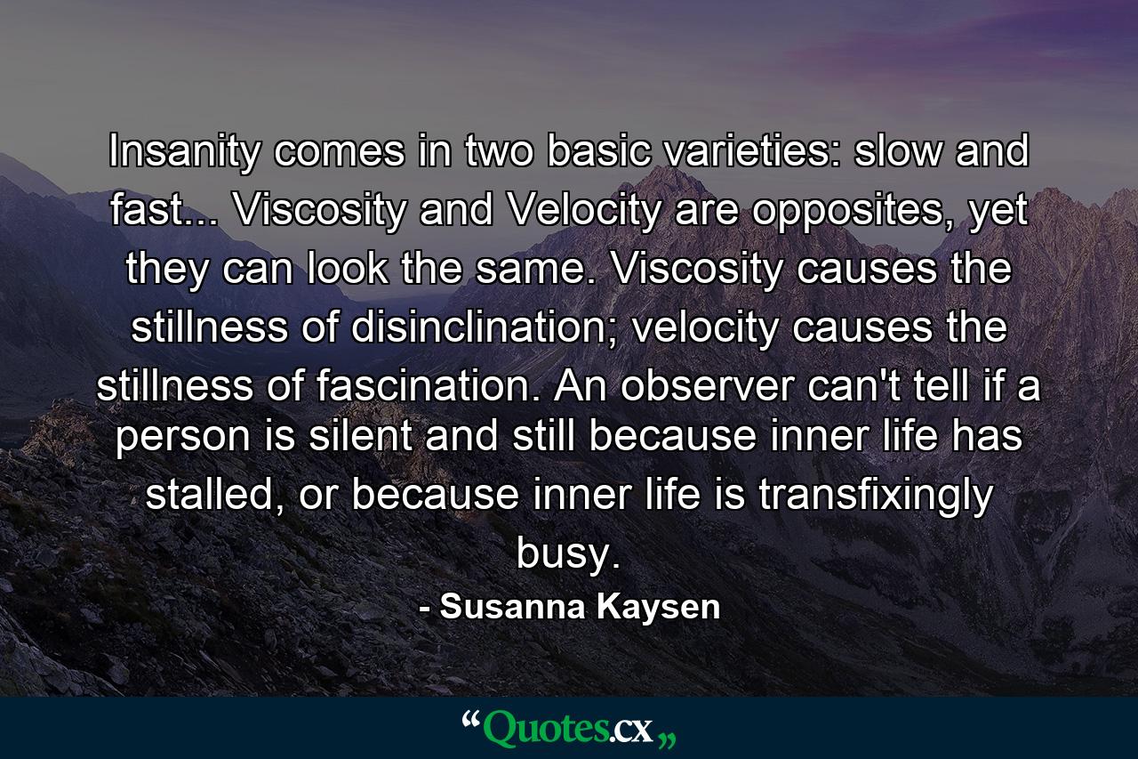 Insanity comes in two basic varieties: slow and fast... Viscosity and Velocity are opposites, yet they can look the same. Viscosity causes the stillness of disinclination; velocity causes the stillness of fascination. An observer can't tell if a person is silent and still because inner life has stalled, or because inner life is transfixingly busy. - Quote by Susanna Kaysen